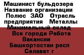 Машинист бульдозера › Название организации ­ Полюс, ЗАО › Отрасль предприятия ­ Металлы › Минимальный оклад ­ 1 - Все города Работа » Вакансии   . Башкортостан респ.,Салават г.